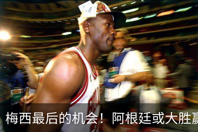 梅西最后的机会！阿根廷或大胜赢淘汰赛开门红